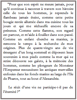 Text Box: "Pour que son esprit ne meure jamais, pour quil continue  raconter  travers son histoire celle de tous les hommes, je reprends le flambeau jamais teint, comme cette petite bougie reste allume dans ma cuisine tous les jours et qui me rchauffe encore de sa prsence. Comme cette flamme, son regard est partout, et maide  fouiller dans son pass. Comme un enfant cherche sa matrice, je remonte le temps  la recherche de mes origines. Plus de quatre-vingts ans de vie mergent dun long sommeil et dposent leurs souvenirs  mes pieds comme la mer qui se retire dcouvre ses galets,  la mmoire des hommes, comme les plongeurs de Monsieur lEmpereur ressuscitent les antiques merveilles enfouies dans les fonds marins au large de lIle de Pharos, tout au bout dAlexandrie.  Le rcit dune vie ne participe-t-il pas de lՎternit ?"